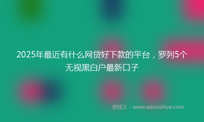 2025年最近有什么网贷好下款的平台，罗列5个无视黑白户最新口子