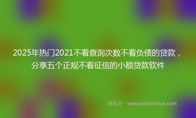 2025年热门2021不看查询次数不看负债的贷款，分享五个正规不看征信的小额贷款软件