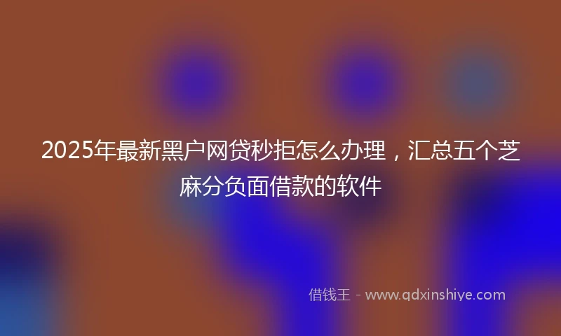 2025年最新黑户网贷秒拒怎么办理，汇总五个芝麻分负面借款的软件