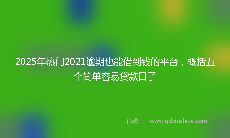 2025年热门2021逾期也能借到钱的平台，概括五个简单容易贷款口子