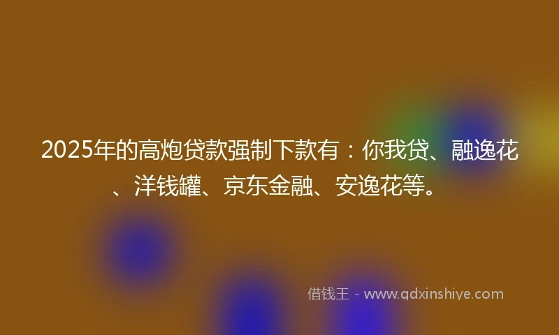 2025年的高炮贷款强制下款有：你我贷、融逸花、洋钱罐、京东金融、安逸花等。