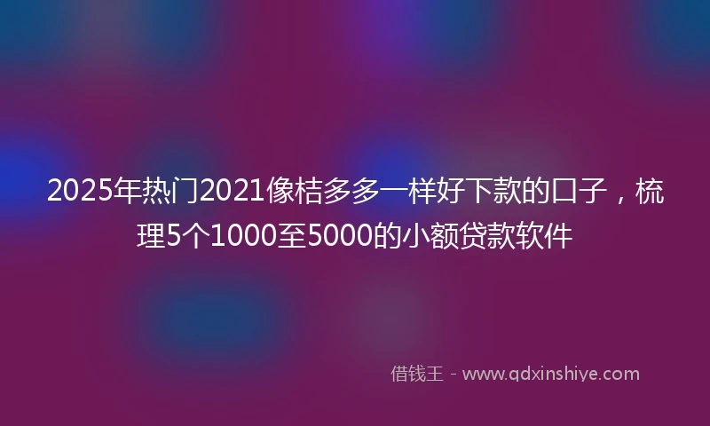 2025年热门2021像桔多多一样好下款的口子，梳理5个1000至5000的小额贷款软件