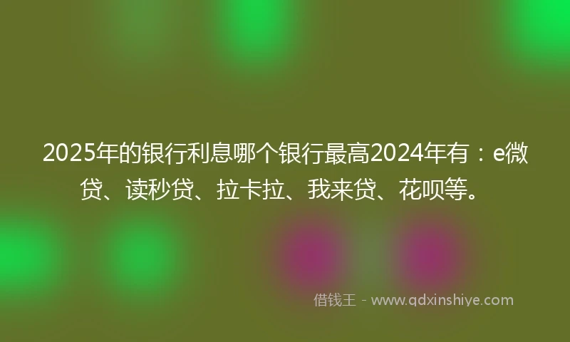 2025年的银行利息哪个银行最高2024年有：e微贷、读秒贷、拉卡拉、我来贷、花呗等。