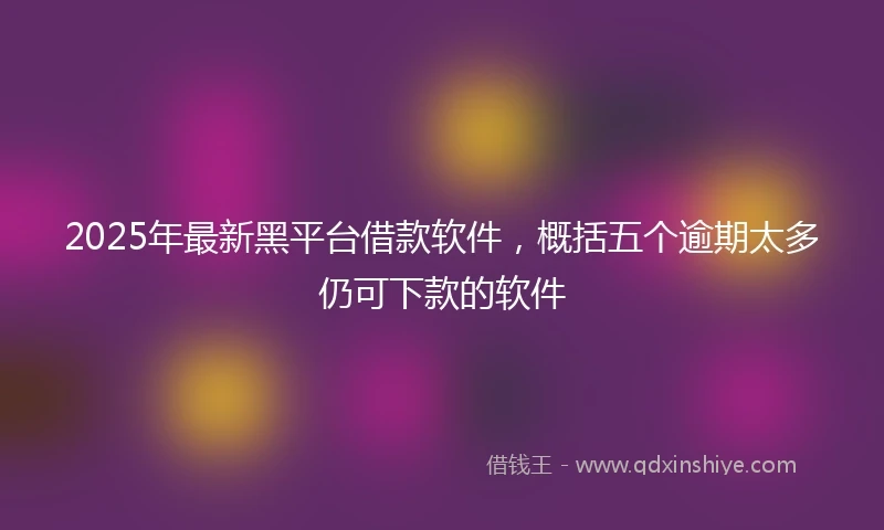 2025年最新黑平台借款软件，概括五个逾期太多仍可下款的软件