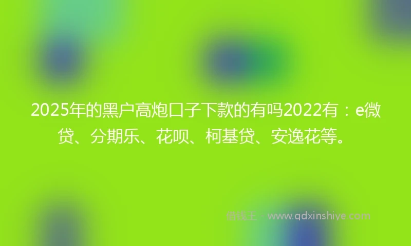 2025年的黑户高炮口子下款的有吗2022有：e微贷、分期乐、花呗、柯基贷、安逸花等。