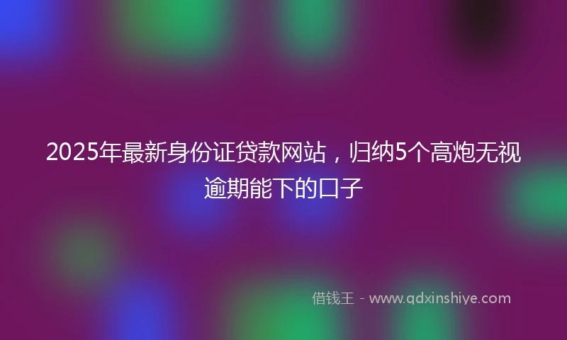 2025年最新身份证贷款网站，归纳5个高炮无视逾期能下的口子