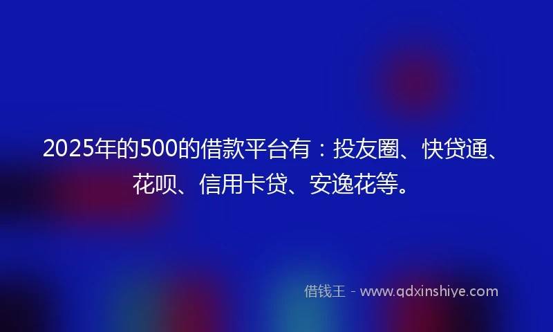 2025年的500的借款平台有：投友圈、快贷通、花呗、信用卡贷、安逸花等。