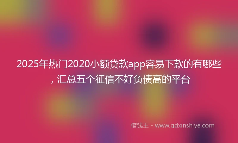 2025年热门2020小额贷款app容易下款的有哪些，汇总五个征信不好负债高的平台