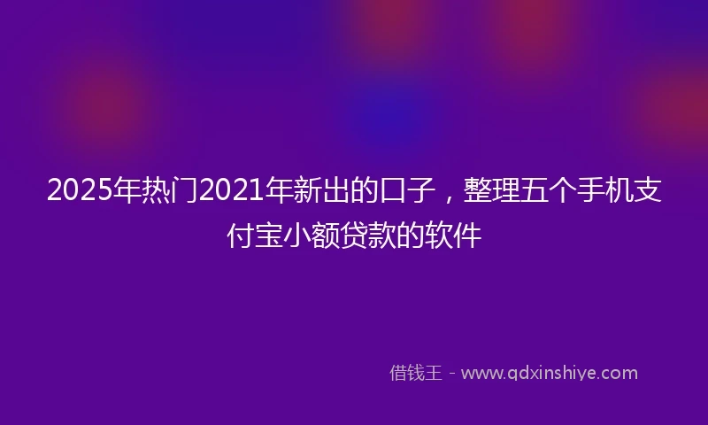2025年热门2021年新出的口子，整理五个手机支付宝小额贷款的软件