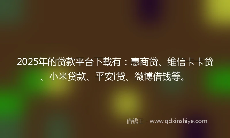 2025年的贷款平台下载有：惠商贷、维信卡卡贷、小米贷款、平安i贷、微博借钱等。