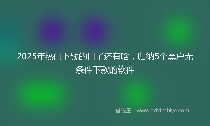 2025年热门下钱的口子还有啥，归纳5个黑户无条件下款的软件
