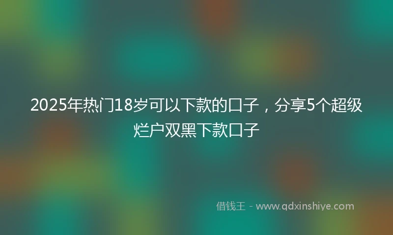 2025年热门18岁可以下款的口子，分享5个超级烂户双黑下款口子