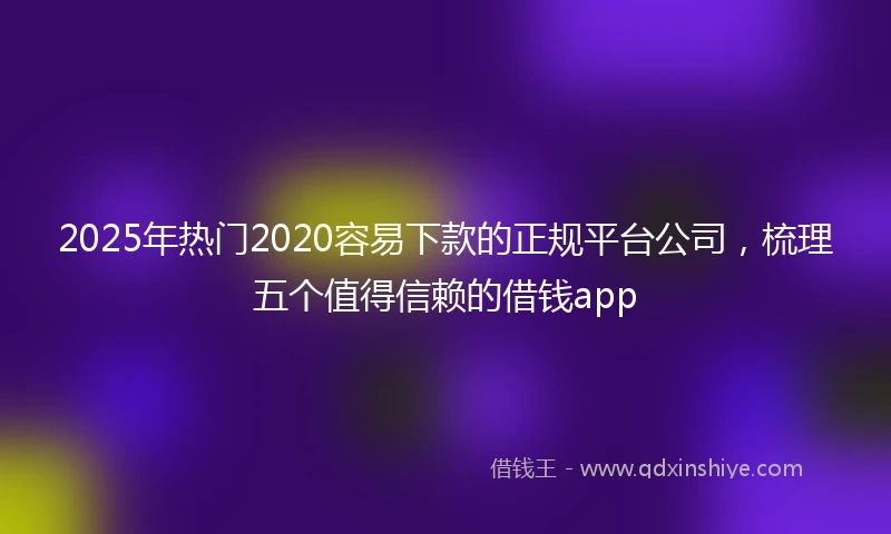 2025年热门2020容易下款的正规平台公司，梳理五个值得信赖的借钱app