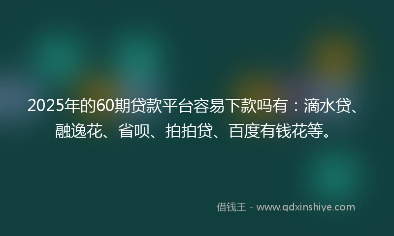 2025年的60期贷款平台容易下款吗有：滴水贷、融逸花、省呗、拍拍贷、百度有钱花等。