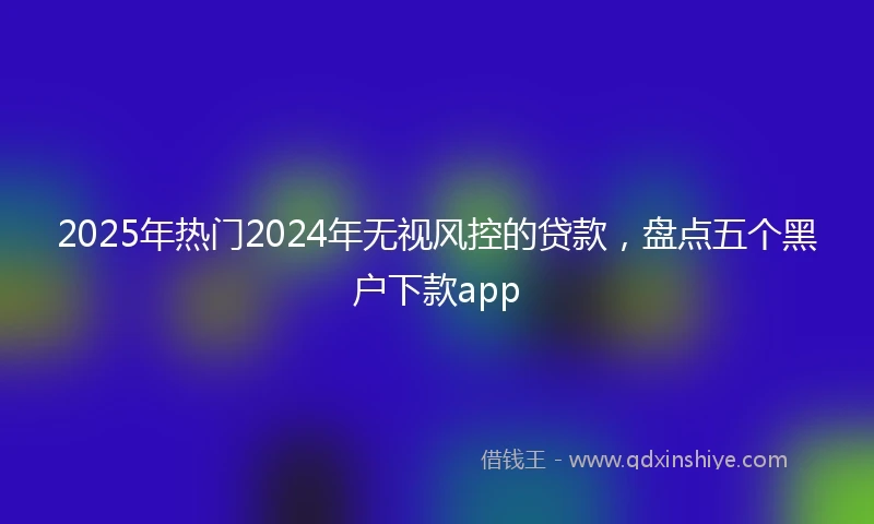2025年热门2024年无视风控的贷款，盘点五个黑户下款app