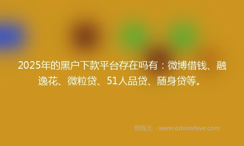 2025年的黑户下款平台存在吗有：微博借钱、融逸花、微粒贷、51人品贷、随身贷等。