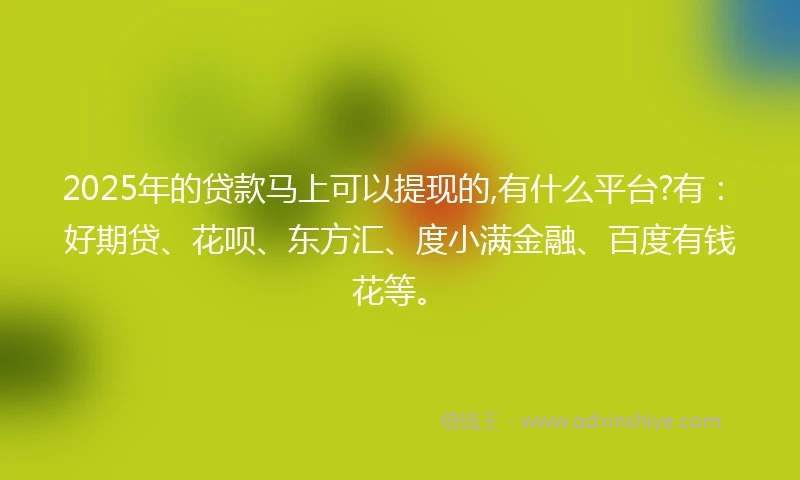 2025年的贷款马上可以提现的,有什么平台?有：好期贷、花呗、东方汇、度小满金融、百度有钱花等。
