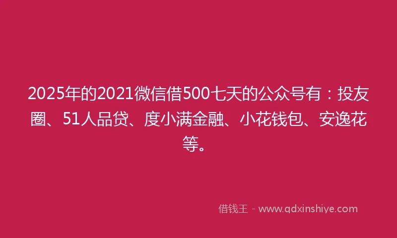2025年的2021微信借500七天的公众号有：投友圈、51人品贷、度小满金融、小花钱包、安逸花等。