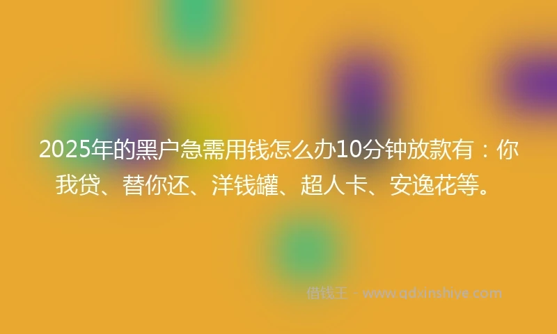 2025年的黑户急需用钱怎么办10分钟放款有：你我贷、替你还、洋钱罐、超人卡、安逸花等。