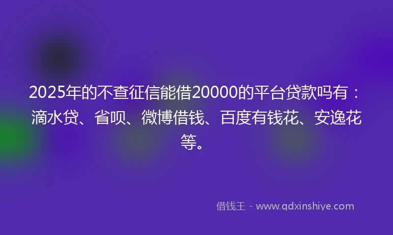 2025年的不查征信能借20000的平台贷款吗有：滴水贷、省呗、微博借钱、百度有钱花、安逸花等。
