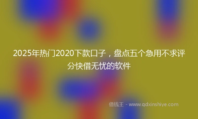 2025年热门2020下款口子，盘点五个急用不求评分快借无忧的软件