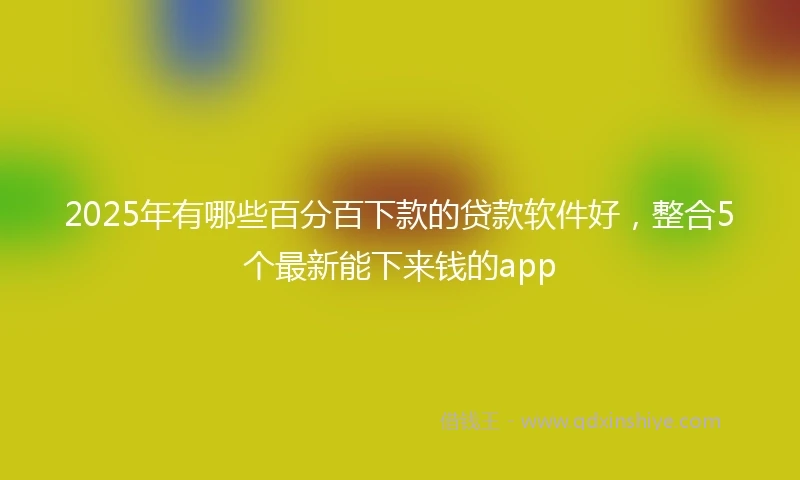 2025年有哪些百分百下款的贷款软件好，整合5个最新能下来钱的app