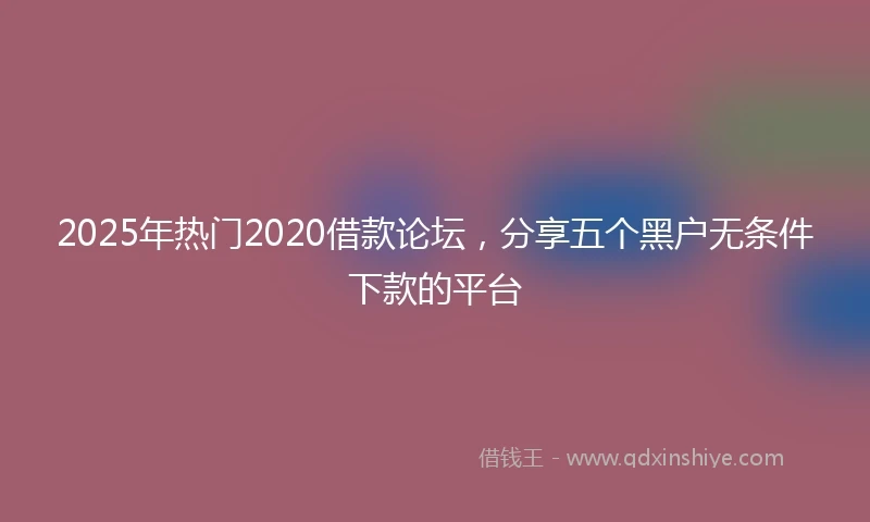 2025年热门2020借款论坛，分享五个黑户无条件下款的平台