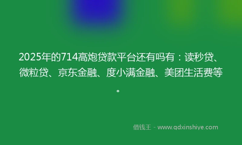 2025年的714高炮贷款平台还有吗有：读秒贷、微粒贷、京东金融、度小满金融、美团生活费等。
