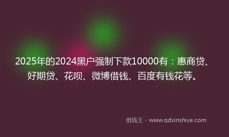 2025年的2024黑户强制下款10000有：惠商贷、好期贷、花呗、微博借钱、百度有钱花等。