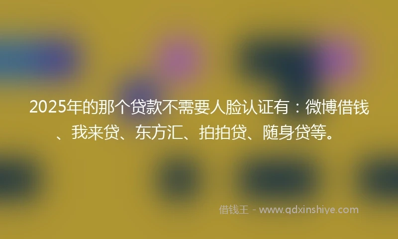 2025年的那个贷款不需要人脸认证有：微博借钱、我来贷、东方汇、拍拍贷、随身贷等。
