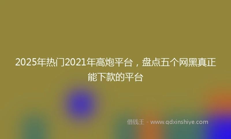 2025年热门2021年高炮平台，盘点五个网黑真正能下款的平台