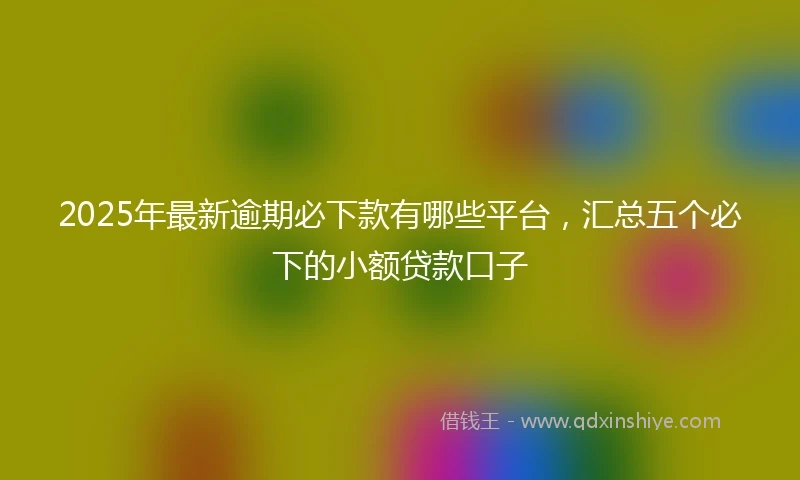 2025年最新逾期必下款有哪些平台，汇总五个必下的小额贷款口子