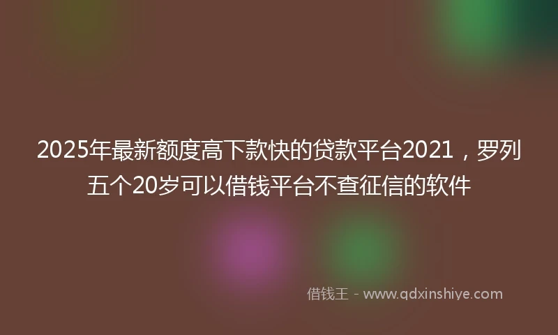 2025年最新额度高下款快的贷款平台2021，罗列五个20岁可以借钱平台不查征信的软件