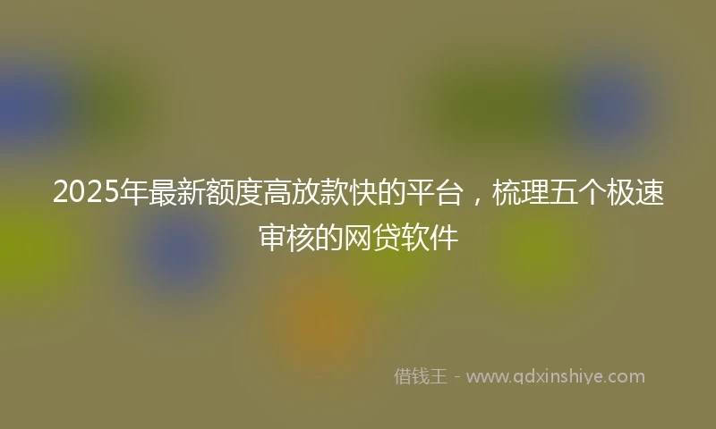 2025年最新额度高放款快的平台，梳理五个极速审核的网贷软件