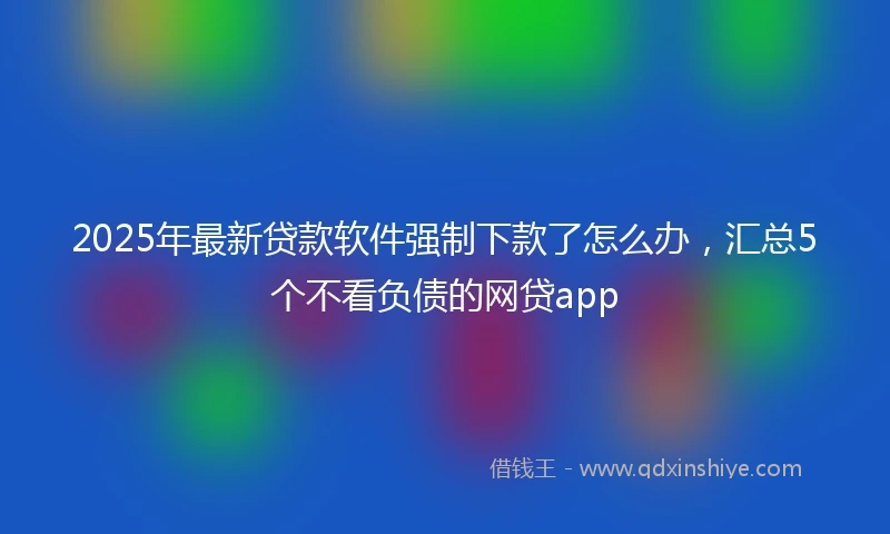 2025年最新贷款软件强制下款了怎么办，汇总5个不看负债的网贷app