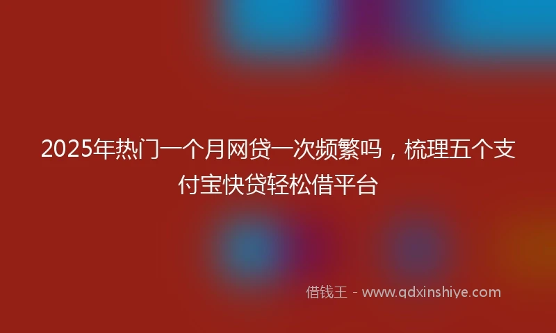 2025年热门一个月网贷一次频繁吗，梳理五个支付宝快贷轻松借平台