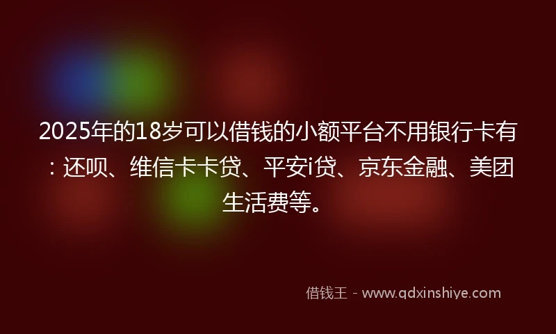 2025年的18岁可以借钱的小额平台不用银行卡有：还呗、维信卡卡贷、平安i贷、京东金融、美团生活费等。