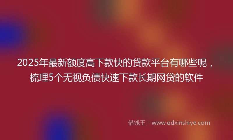 2025年最新额度高下款快的贷款平台有哪些呢，梳理5个无视负债快速下款长期网贷的软件