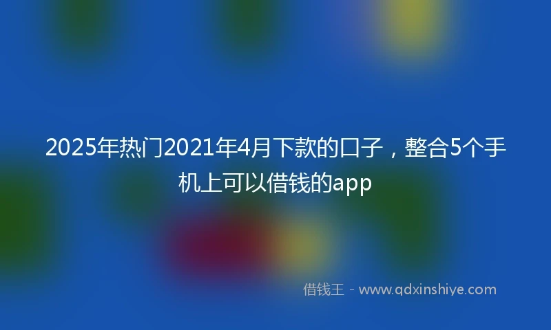 2025年热门2021年4月下款的口子，整合5个手机上可以借钱的app