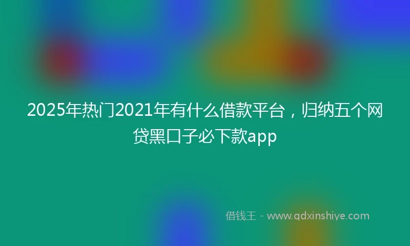 2025年热门2021年有什么借款平台，归纳五个网贷黑口子必下款app