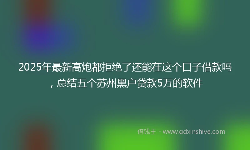 2025年最新高炮都拒绝了还能在这个口子借款吗，总结五个苏州黑户贷款5万的软件