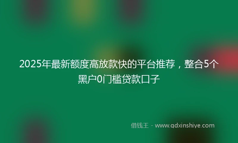 2025年最新额度高放款快的平台推荐，整合5个黑户0门槛贷款口子