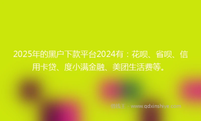 2025年的黑户下款平台2024有：花呗、省呗、信用卡贷、度小满金融、美团生活费等。