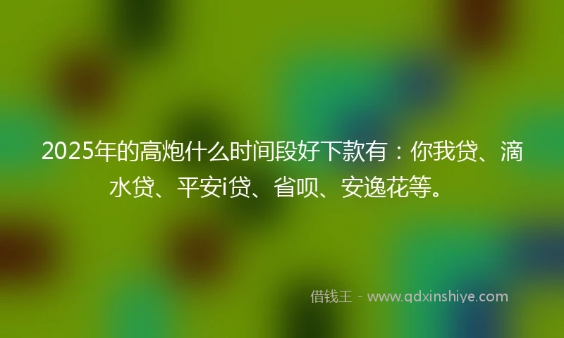2025年的高炮什么时间段好下款有：你我贷、滴水贷、平安i贷、省呗、安逸花等。