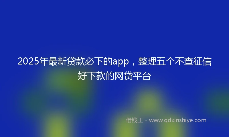 2025年最新贷款必下的app，整理五个不查征信好下款的网贷平台