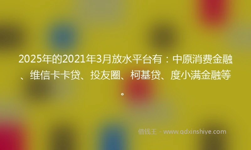2025年的2021年3月放水平台有：中原消费金融、维信卡卡贷、投友圈、柯基贷、度小满金融等。