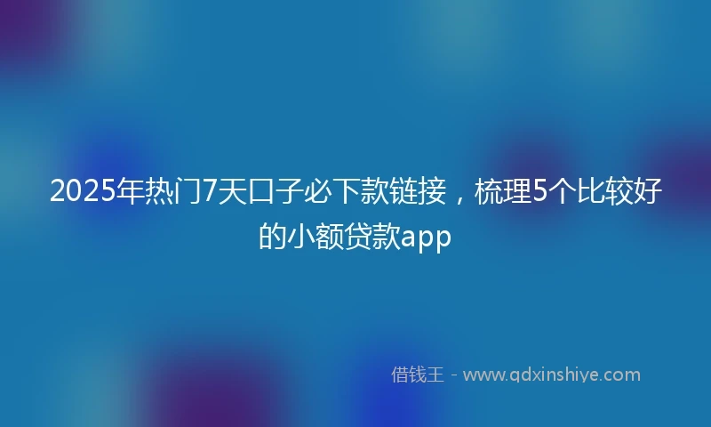 2025年热门7天口子必下款链接，梳理5个比较好的小额贷款app