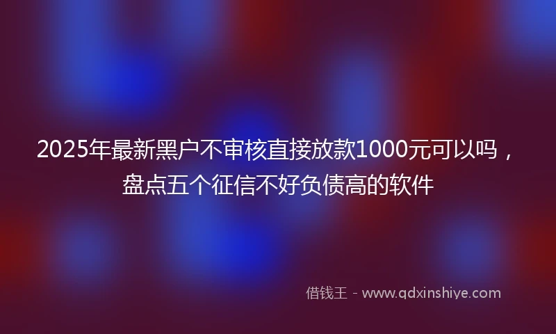 2025年最新黑户不审核直接放款1000元可以吗，盘点五个征信不好负债高的软件