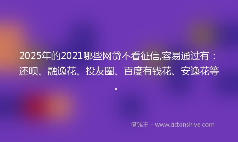 2025年的2021哪些网贷不看征信,容易通过有：还呗、融逸花、投友圈、百度有钱花、安逸花等。