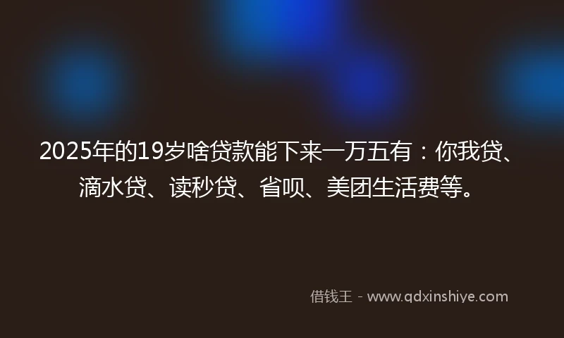 2025年的19岁啥贷款能下来一万五有：你我贷、滴水贷、读秒贷、省呗、美团生活费等。